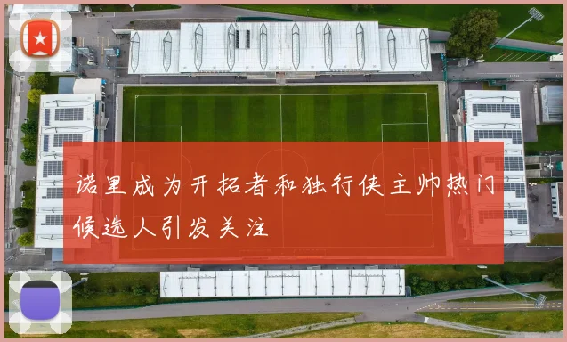 诺里成为开拓者和独行侠主帅热门候选人引发关注