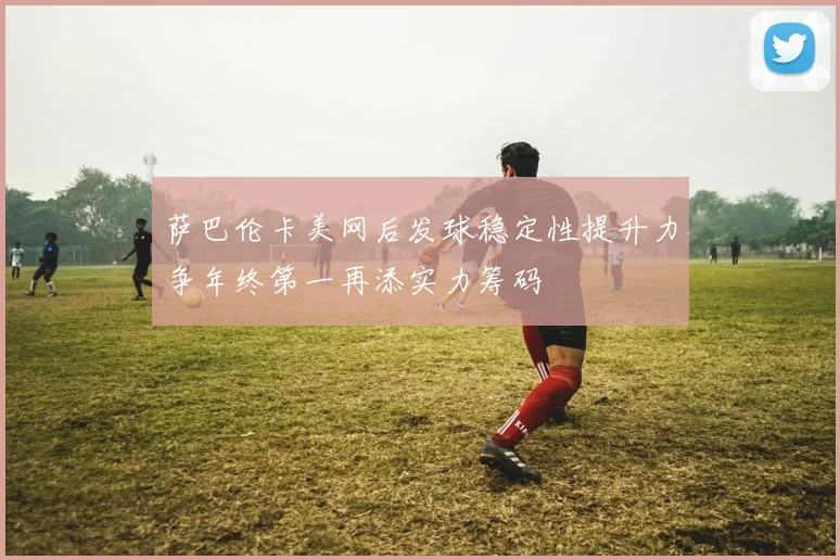 萨巴伦卡美网后发球稳定性提升力争年终第一再添实力筹码