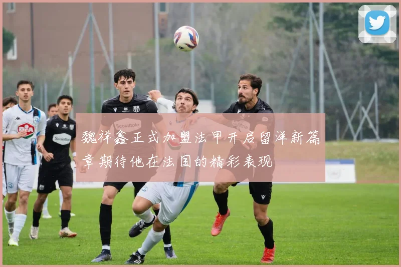 魏祥鑫正式加盟法甲开启留洋新篇章期待他在法国的精彩表现