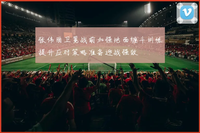 张伟丽卫冕战前加强地面缠斗训练提升应对策略准备迎战强敌