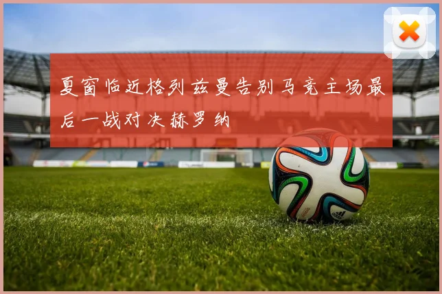 夏窗临近格列兹曼告别马竞主场最后一战对决赫罗纳
