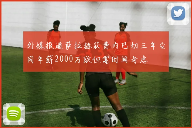外媒报道萨拉赫获费内巴切三年合同年薪2000万欧但需时间考虑