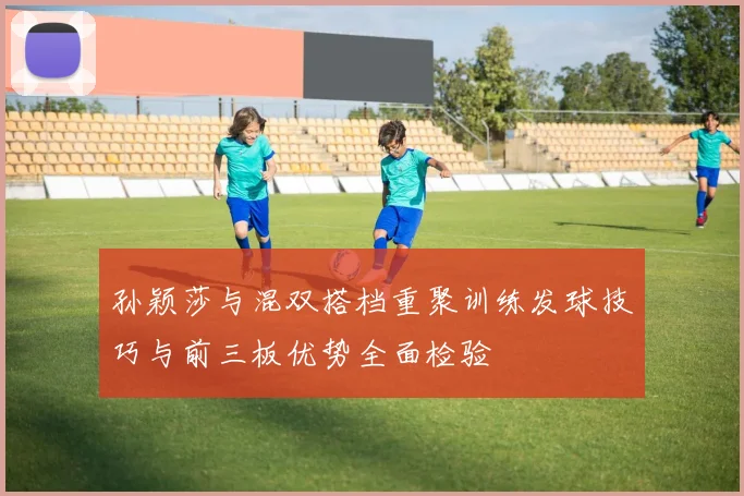 孙颖莎与混双搭档重聚训练发球技巧与前三板优势全面检验