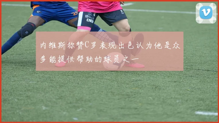 内维斯称赞C罗表现出色认为他是众多能提供帮助的球员之一