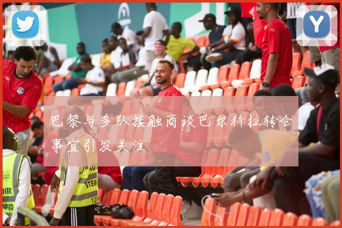 巴黎与多队接触商谈巴尔科拉转会事宜引发关注