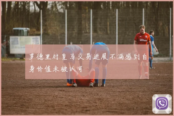 罗德里对皇马交易进展不满感到自身价值未被认可