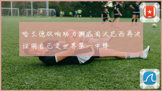 哈兰德双响助力挪威淘汰巴西再次证明自己是世界第一中锋
