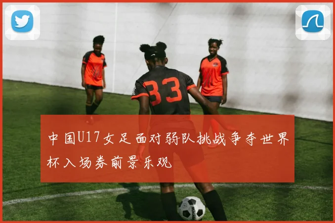 中国U17女足面对弱队挑战争夺世界杯入场券前景乐观