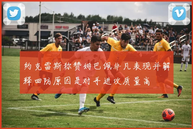 约克雷斯称赞姆巴佩非凡表现并解释回防原因是对手进攻质量高