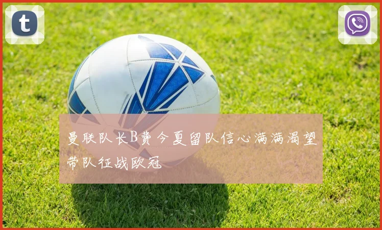 曼联队长B费今夏留队信心满满渴望带队征战欧冠