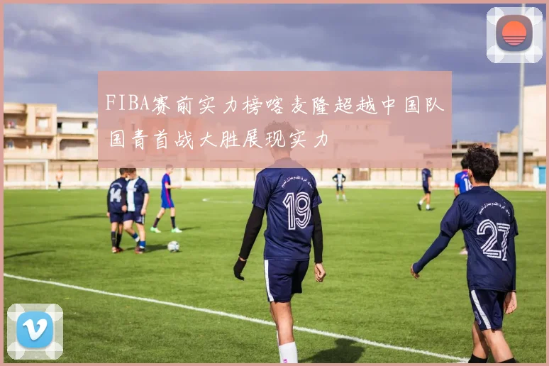 FIBA赛前实力榜喀麦隆超越中国队国青首战大胜展现实力