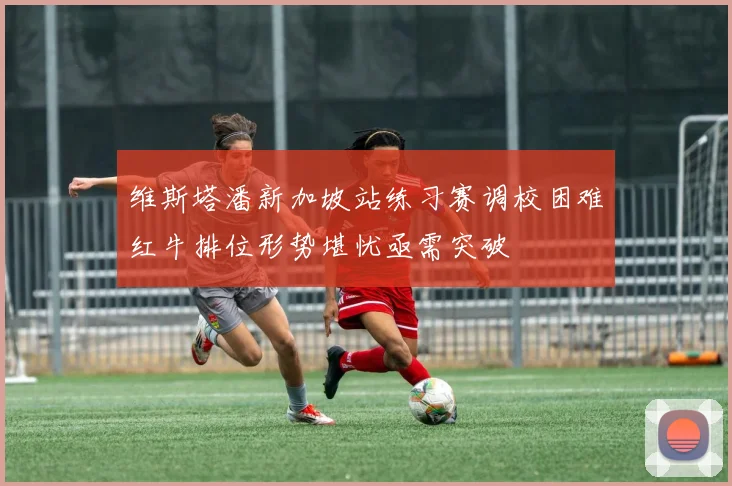 维斯塔潘新加坡站练习赛调校困难红牛排位形势堪忧亟需突破