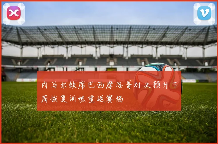 内马尔缺席巴西摩洛哥对决预计下周恢复训练重返赛场