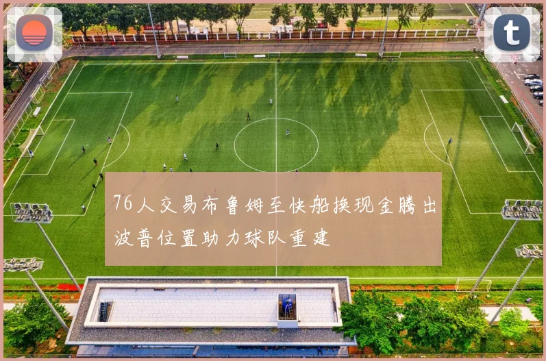 76人交易布鲁姆至快船换现金腾出波普位置助力球队重建