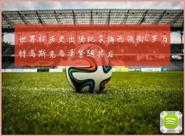 世界杯历史出场纪录梅西领衔C罗马特乌斯克洛泽紧随其后
