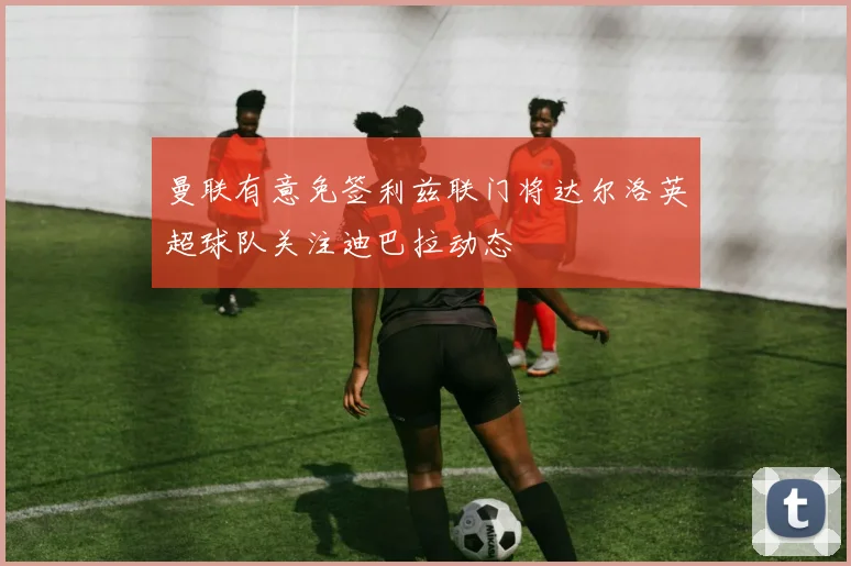 曼联有意免签利兹联门将达尔洛英超球队关注迪巴拉动态