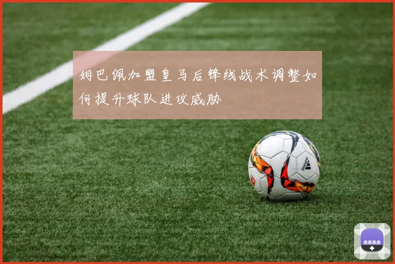 姆巴佩加盟皇马后锋线战术调整如何提升球队进攻威胁