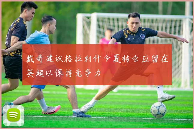 戴奇建议格拉利什今夏转会应留在英超以保持竞争力