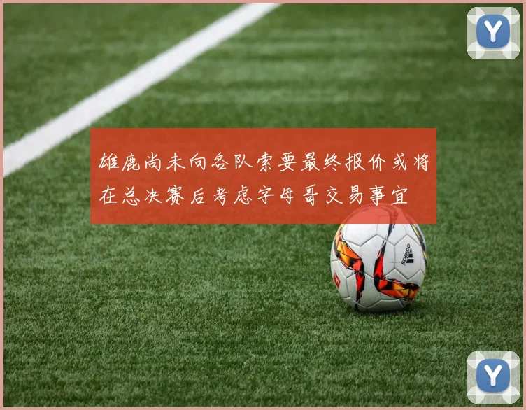 雄鹿尚未向各队索要最终报价或将在总决赛后考虑字母哥交易事宜