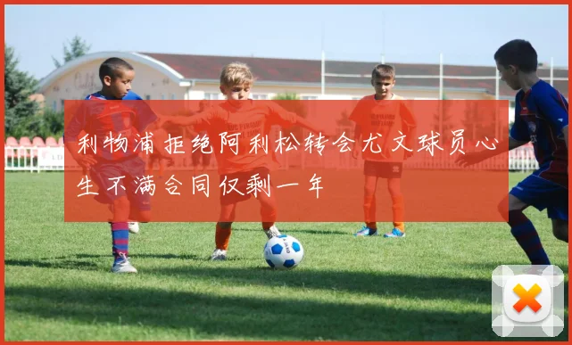 利物浦拒绝阿利松转会尤文球员心生不满合同仅剩一年