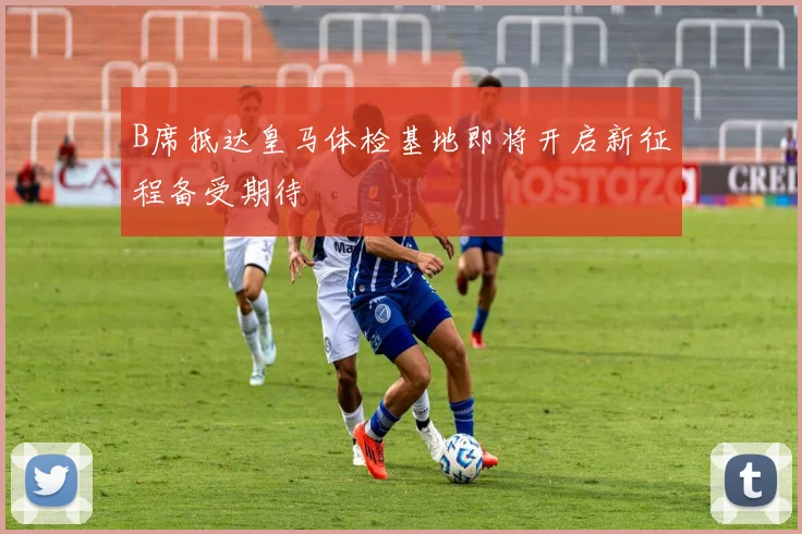 B席抵达皇马体检基地即将开启新征程备受期待