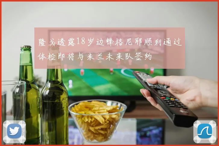 隆戈透露18岁边锋格尼耶顺利通过体检即将与米兰未来队签约